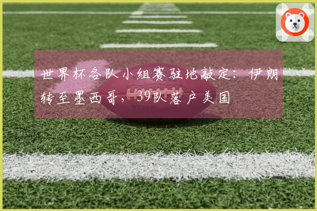 世界杯各队小组赛驻地敲定：伊朗转至墨西哥，39队落户美国