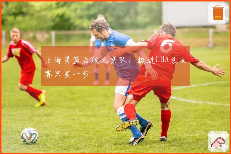上海男篮击败北京队，挺进CBA总决赛只差一步