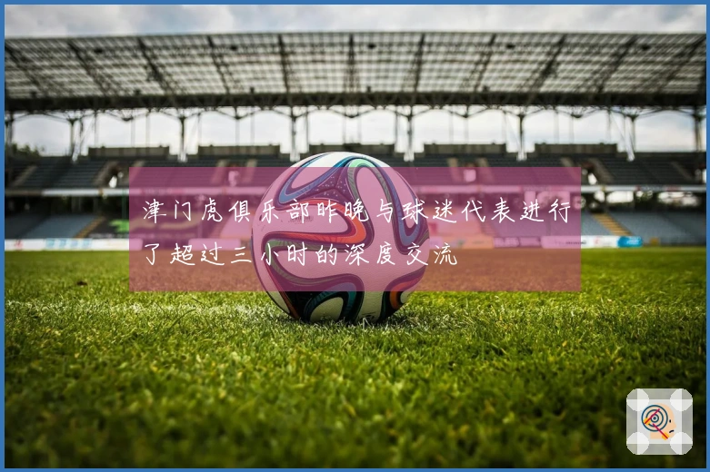 津门虎俱乐部昨晚与球迷代表进行了超过三小时的深度交流